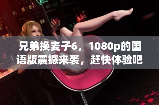 兄弟换麦子6，1080p的国语版震撼来袭，赶快体验吧！