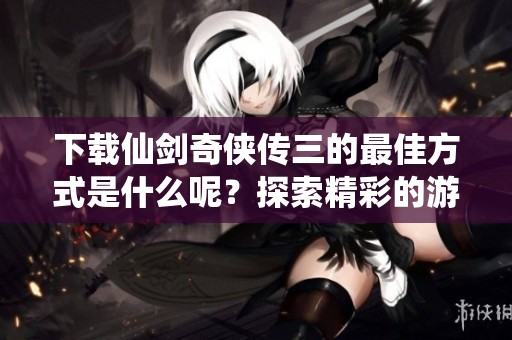 下载仙剑奇侠传三的最佳方式是什么呢？探索精彩的游戏世界与奇幻冒险！