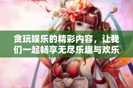 贪玩娱乐的精彩内容，让我们一起畅享无尽乐趣与欢乐时光
