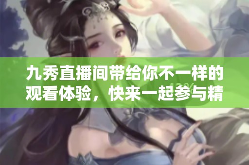 九秀直播间带给你不一样的观看体验，快来一起参与精彩直播吧