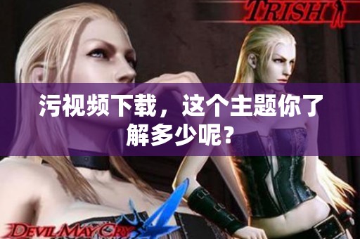污视频下载，这个主题你了解多少呢？