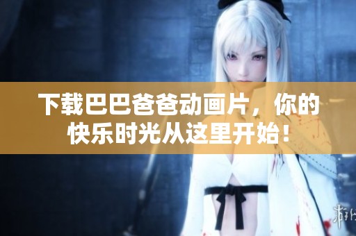 下载巴巴爸爸动画片，你的快乐时光从这里开始！