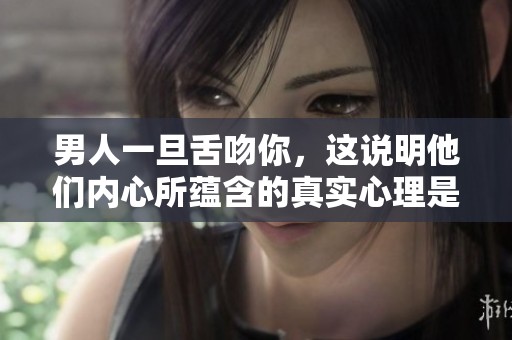 男人一旦舌吻你，这说明他们内心所蕴含的真实心理是什么呢