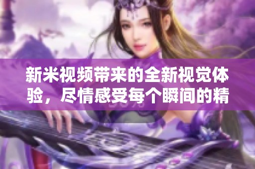 新米视频带来的全新视觉体验，尽情感受每个瞬间的精彩与魅力