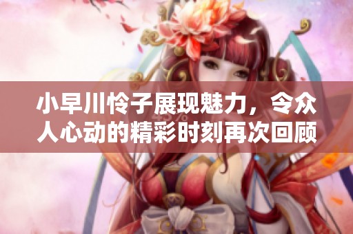 小早川怜子展现魅力，令众人心动的精彩时刻再次回顾