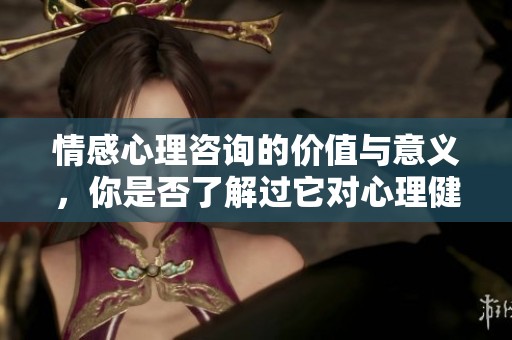情感心理咨询的价值与意义，你是否了解过它对心理健康的影响呢