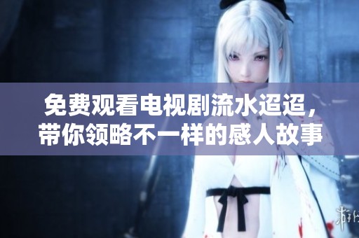 免费观看电视剧流水迢迢，带你领略不一样的感人故事