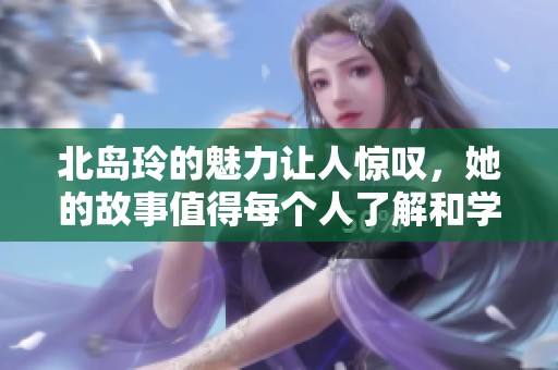 北岛玲的魅力让人惊叹，她的故事值得每个人了解和学习