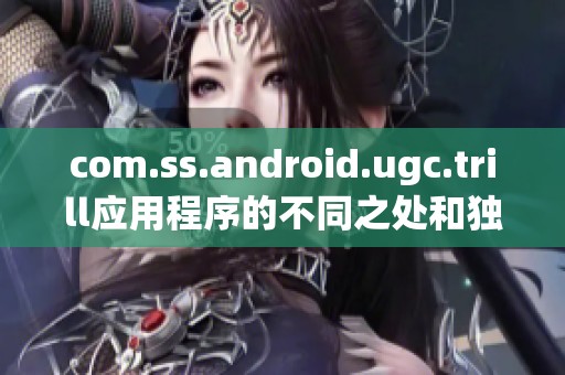com.ss.android.ugc.trill应用程序的不同之处和独特体验解析