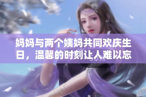 妈妈与两个姨妈共同欢庆生日，温馨的时刻让人难以忘怀