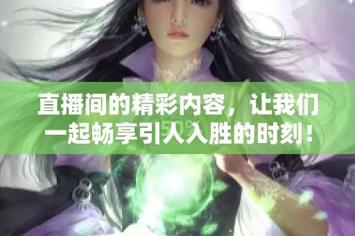 直播间的精彩内容，让我们一起畅享引人入胜的时刻！
