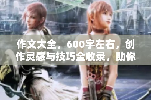 作文大全，600字左右，创作灵感与技巧全收录，助你提升写作水平