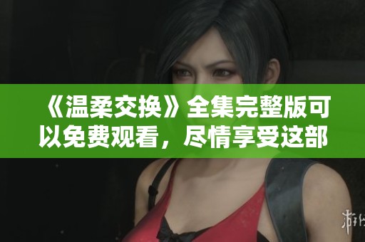 《温柔交换》全集完整版可以免费观看，尽情享受这部精彩作品的魅力