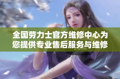 全国劳力士官方维修中心为您提供专业售后服务与维修保障