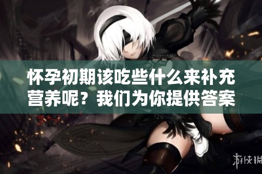 怀孕初期该吃些什么来补充营养呢？我们为你提供答案与建议。
