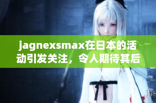 jagnexsmax在日本的活动引发关注，令人期待其后续发展与影响力