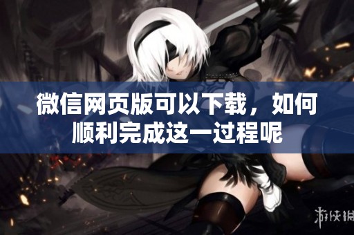 微信网页版可以下载，如何顺利完成这一过程呢