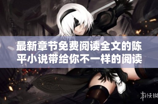 最新章节免费阅读全文的陈平小说带给你不一样的阅读体验