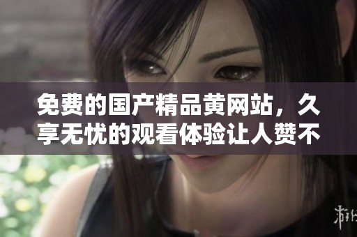 免费的****黄网站，久享无忧的观看体验让人赞不绝口