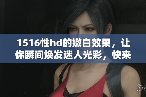 1516性hd的嫩白效果，让你瞬间焕发迷人光彩，快来体验吧！