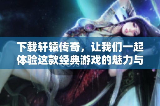 下载轩辕传奇，让我们一起体验这款经典游戏的魅力与冒险