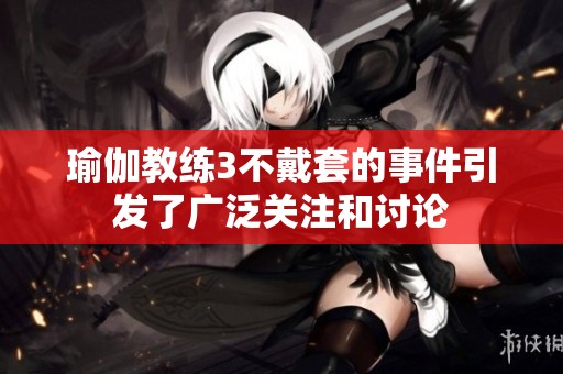 瑜伽教练3不戴套的事件引发了广泛关注和讨论