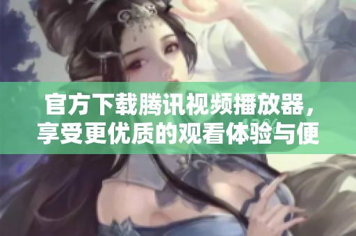 官方下载腾讯视频播放器，享受更优质的观看体验与便捷操作