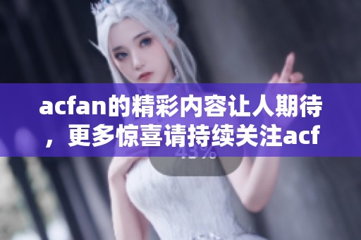 acfan的精彩内容让人期待，更多惊喜请持续关注acfan！