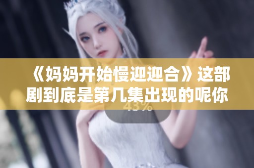 《妈妈开始慢迎迎合》这部剧到底是第几集出现的呢你知道吗
