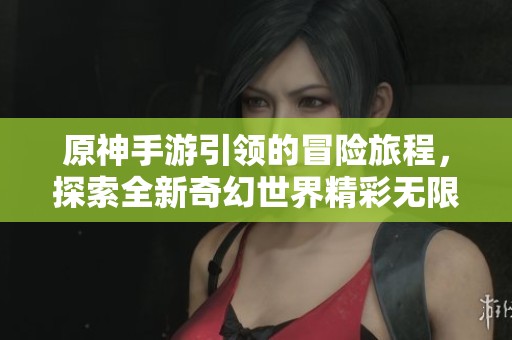 原神手游引领的冒险旅程，探索全新奇幻世界精彩无限