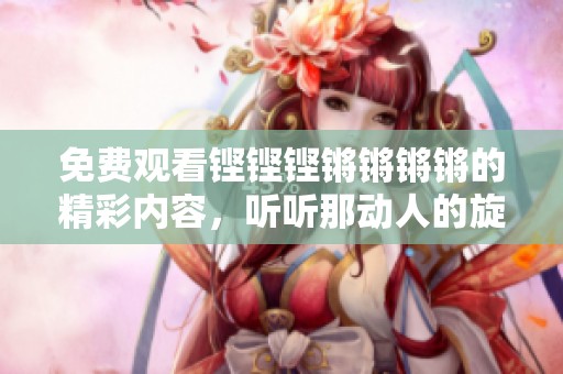 免费观看铿铿铿锵锵锵锵的精彩内容，听听那动人的旋律与节拍