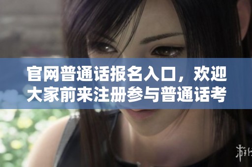 官网普通话报名入口，欢迎大家前来注册参与普通话考试的活动