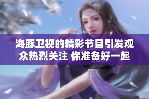 海豚卫视的精彩节目引发观众热烈关注 你准备好一起欣赏了吗