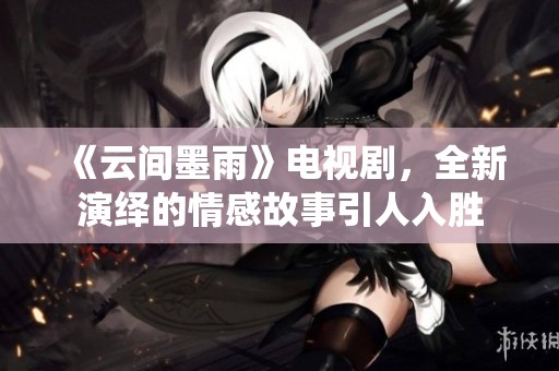 《云间墨雨》电视剧，全新演绎的情感故事引人入胜