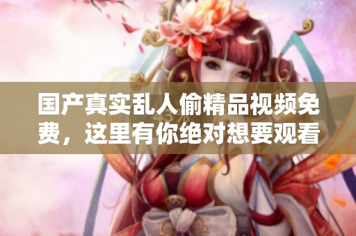 国产真实乱人偷精品视频免费，这里有你绝对想要观看的精彩内容！