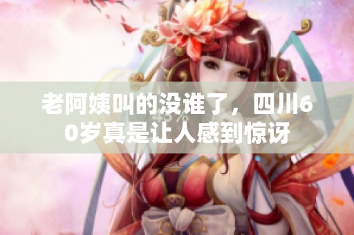 老阿姨叫的没谁了，四川60岁真是让人感到惊讶