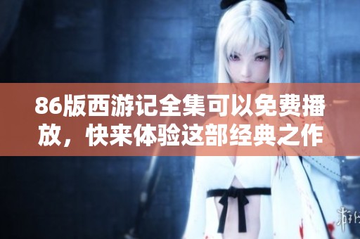 86版西游记全集可以免费播放，快来体验这部经典之作的精彩内容！