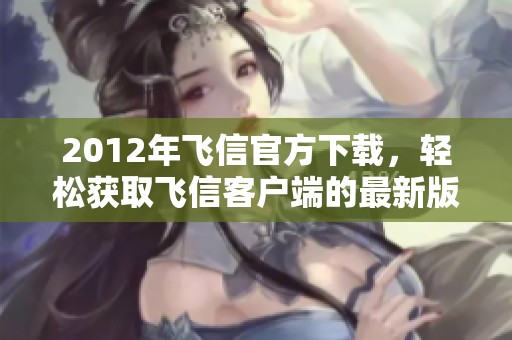 2012年飞信官方下载，轻松获取飞信客户端的最新版本