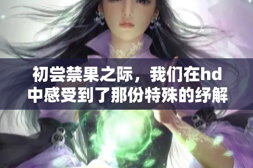 初尝禁果之际，我们在hd中感受到了那份特殊的纾解与欢愉。