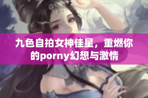 九色自拍女神佳星，重燃你的porny幻想与激情