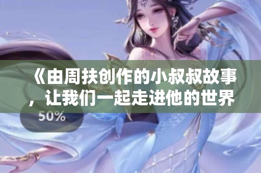 《由周扶创作的小叔叔故事，让我们一起走进他的世界》