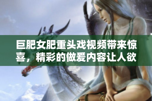巨肥女肥重头戏视频带来惊喜，精彩的做爰内容让人欲罢不能