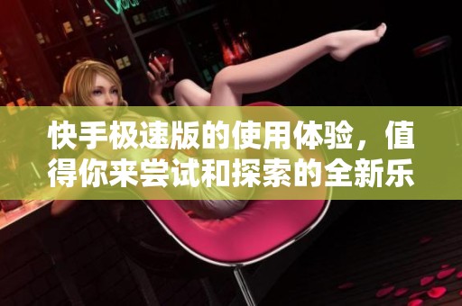 快手极速版的使用体验，值得你来尝试和探索的全新乐趣与功能
