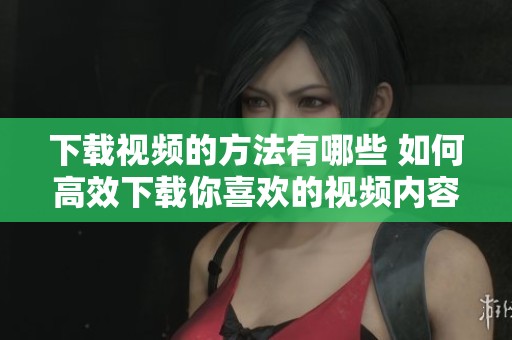 下载视频的方法有哪些 如何高效下载你喜欢的视频内容