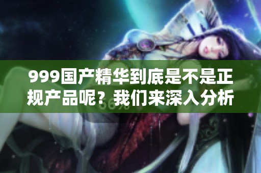 999国产精华到底是不是正规产品呢？我们来深入分析一下这个问题。