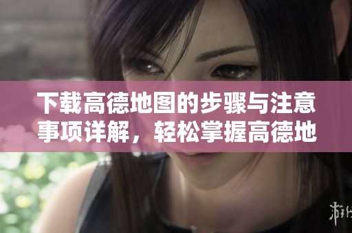 下载高德地图的步骤与注意事项详解，轻松掌握高德地图使用技巧
