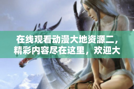 在线观看动漫大地资源二，精彩内容尽在这里，欢迎大家观看！
