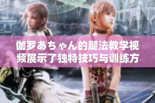 伽罗あちゃん的腿法教学视频展示了独特技巧与训练方法