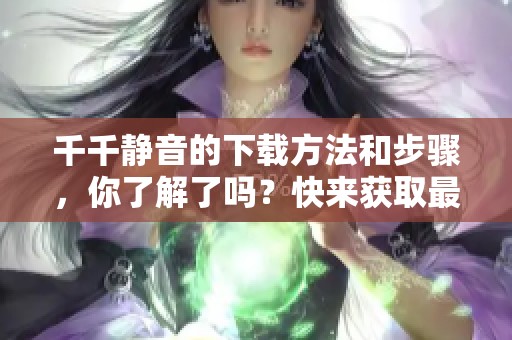 千千静音的下载方法和步骤，你了解了吗？快来获取最新版本吧！