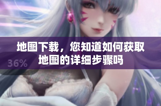 地图下载，您知道如何获取地图的详细步骤吗